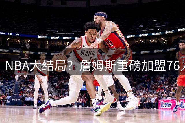 NBA大结局？詹姆斯重磅加盟76人，组豪华四巨头，年薪曝光：2年800万堪比白菜价